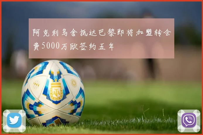 阿克利乌舍抵达巴黎即将加盟转会费5000万欧签约五年