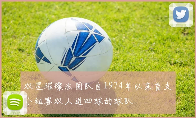 双星璀璨法国队自1974年以来首支小组赛双人进四球的球队