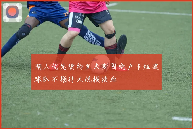 湖人优先续约里夫斯围绕卢卡组建球队不期待大规模换血