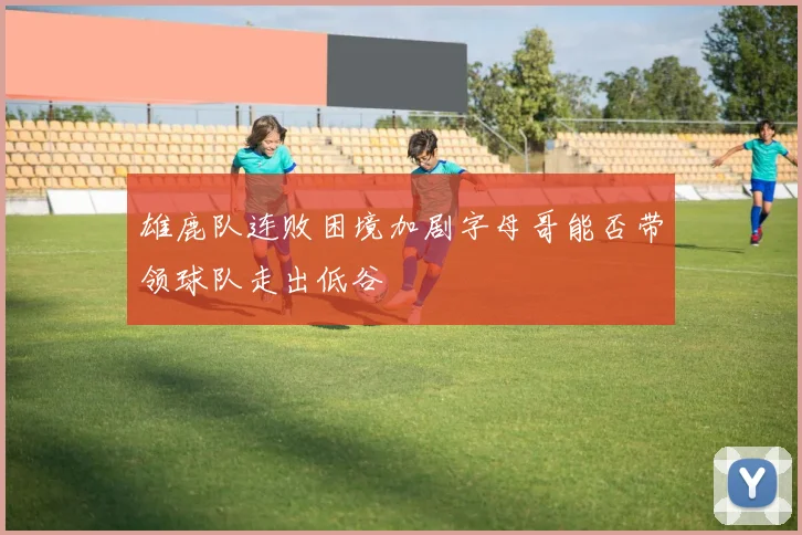 雄鹿队连败困境加剧字母哥能否带领球队走出低谷