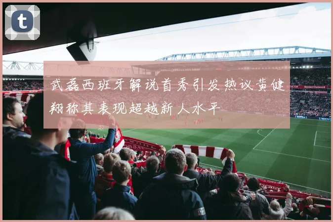 武磊西班牙解说首秀引发热议黄健翔称其表现超越新人水平