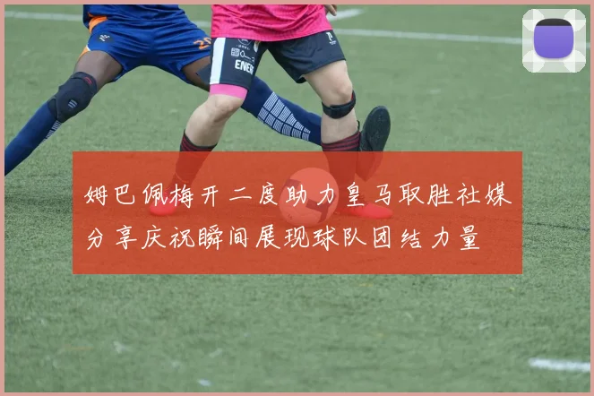 姆巴佩梅开二度助力皇马取胜社媒分享庆祝瞬间展现球队团结力量