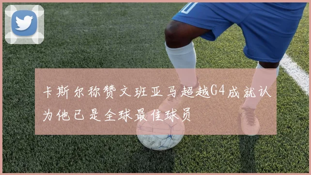 卡斯尔称赞文班亚马超越G4成就认为他已是全球最佳球员