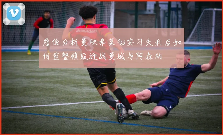 詹俊分析曼联弗莱彻实习失利后如何重整旗鼓迎战曼城与阿森纳