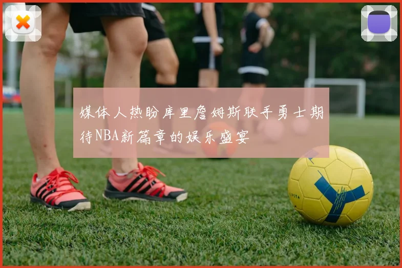 媒体人热盼库里詹姆斯联手勇士期待NBA新篇章的娱乐盛宴