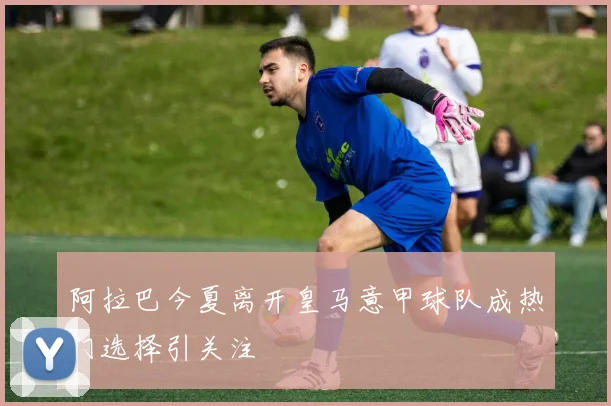 阿拉巴今夏离开皇马意甲球队成热门选择引关注