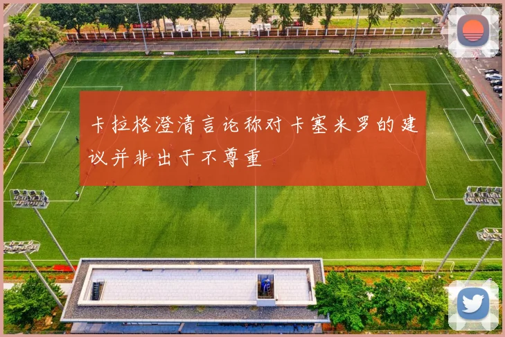 卡拉格澄清言论称对卡塞米罗的建议并非出于不尊重