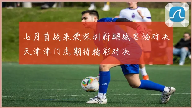 七月首战来袭深圳新鹏城客场对决天津津门虎期待精彩对决