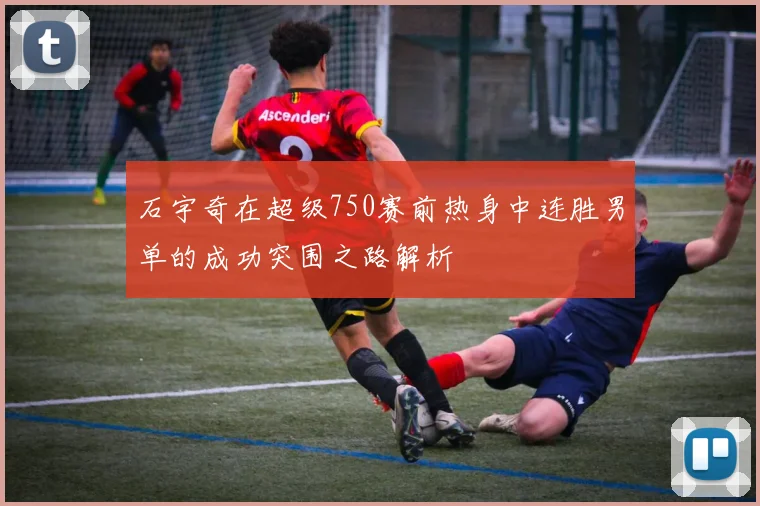石宇奇在超级750赛前热身中连胜男单的成功突围之路解析