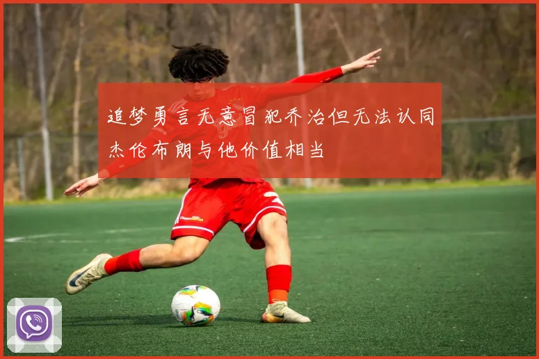 追梦勇言无意冒犯乔治但无法认同杰伦布朗与他价值相当