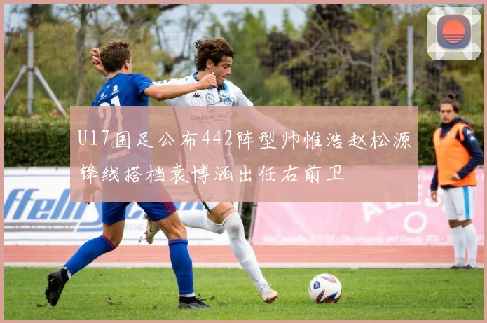 U17国足公布442阵型帅惟浩赵松源锋线搭档袁博涵出任右前卫