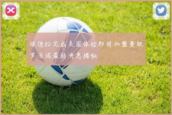 埃德松完成美国体检即将加盟曼联罗马诺最新消息揭秘