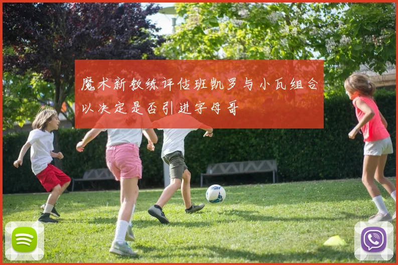 魔术新教练评估班凯罗与小瓦组合以决定是否引进字母哥
