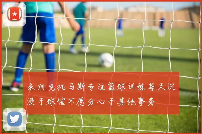 米利克托马斯专注篮球训练每天沉浸于球馆不愿分心于其他事务