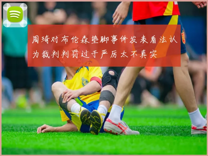 周琦对布伦森垫脚事件发表看法认为裁判判罚过于严厉太不真实