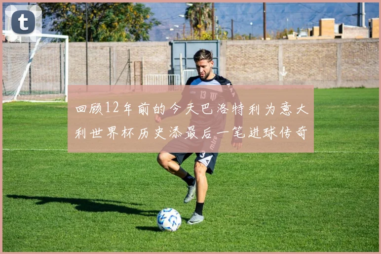 回顾12年前的今天巴洛特利为意大利世界杯历史添最后一笔进球传奇