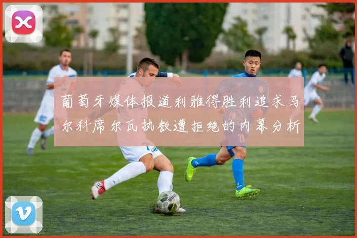 葡萄牙媒体报道利雅得胜利追求马尔科席尔瓦执教遭拒绝的内幕分析