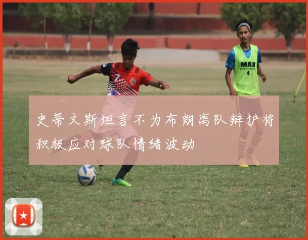 史蒂文斯坦言不为布朗离队辩护将积极应对球队情绪波动