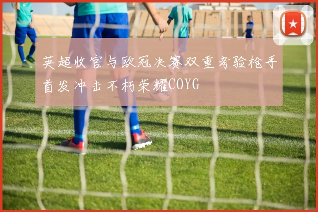 英超收官与欧冠决赛双重考验枪手首发冲击不朽荣耀COYG